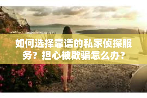 如何选择靠谱的私家侦探服务？担心被欺骗怎么办？