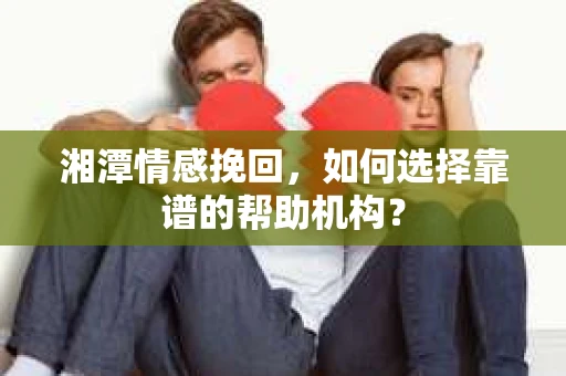 湘潭情感挽回，如何选择靠谱的帮助机构？
