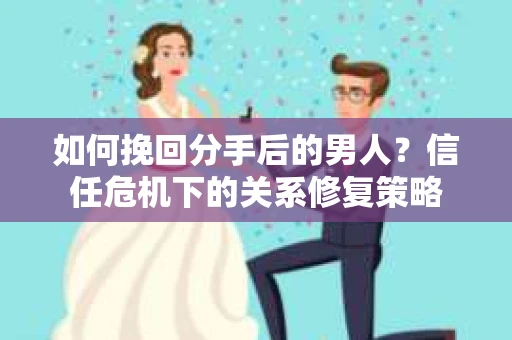 如何挽回分手后的男人？信任危机下的关系修复策略