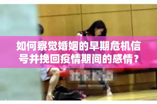 如何察觉婚姻的早期危机信号并挽回疫情期间的感情？