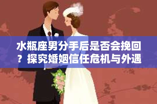 水瓶座男分手后是否会挽回？探究婚姻信任危机与外遇嫌疑的应对策略