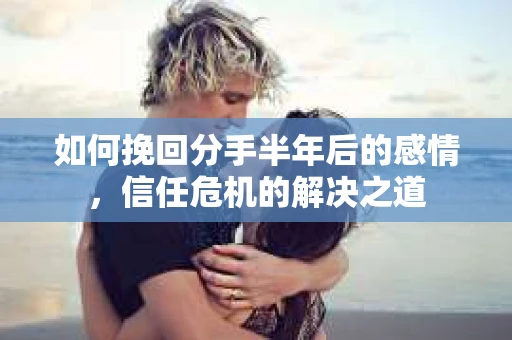 如何挽回分手半年后的感情，信任危机的解决之道