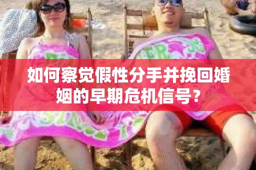 如何察觉假性分手并挽回婚姻的早期危机信号? 如何察觉假性分手并挽回婚姻的早期危机信号?