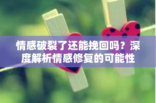 情感破裂了还能挽回吗？深度解析情感修复的可能性