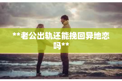 **老公出轨还能挽回异地恋吗**