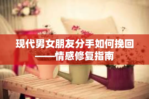 现代男女朋友分手如何挽回——情感修复指南