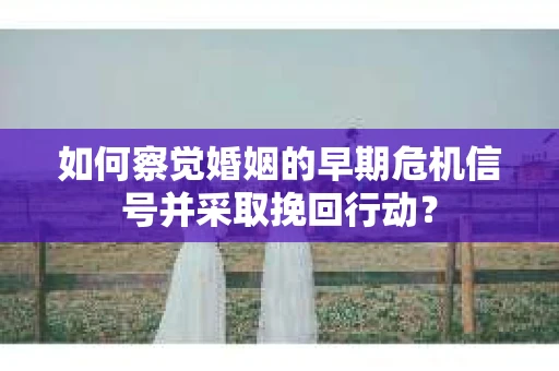 如何察觉婚姻的早期危机信号并采取挽回行动？