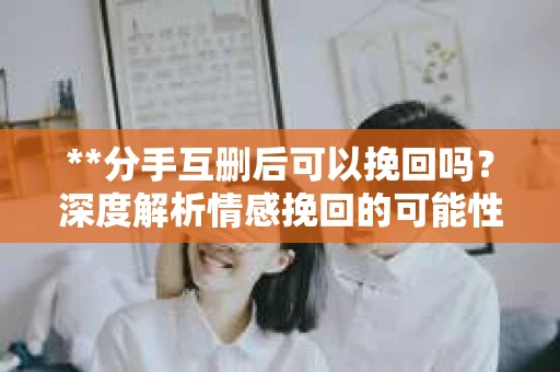 **分手互删后可以挽回吗？深度解析情感挽回的可能性**
