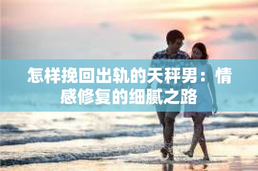 怎样挽回出轨的天秤男：情感修复的细腻之路