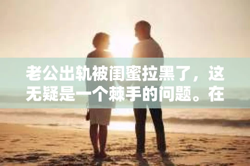 老公出轨被闺蜜拉黑了，这无疑是一个棘手的问题。在这个问题上，我想要和大家分享一下我的看法和经历，希望能给大家带来一些启示。