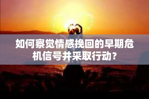 如何察觉情感挽回的早期危机信号并采取行动? 如何察觉情感挽回的早期危机信号并采取行动?