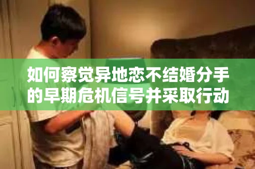 如何察觉异地恋不结婚分手的早期危机信号并采取行动？