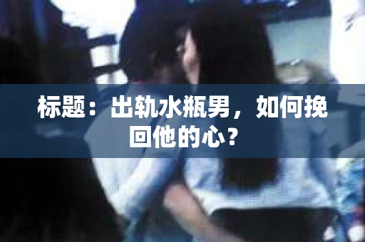 标题：出轨水瓶男，如何挽回他的心？
