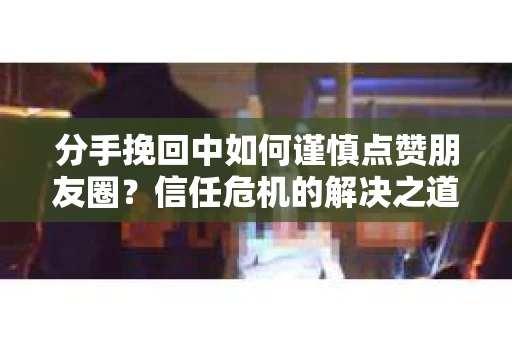 分手挽回中如何谨慎点赞朋友圈？信任危机的解决之道