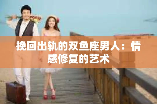 挽回出轨的双鱼座男人：情感修复的艺术