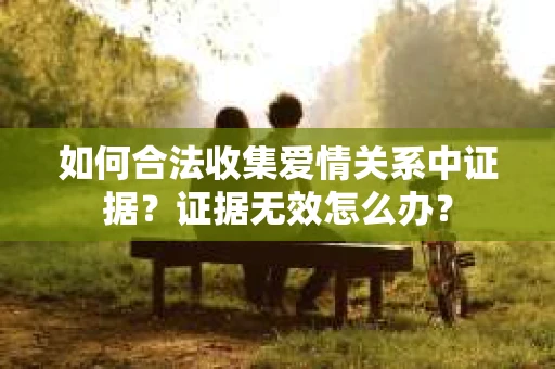 如何合法收集爱情关系中证据?证据无效怎么办? 如何合法收集爱情关系中证据?证据无效怎么办?