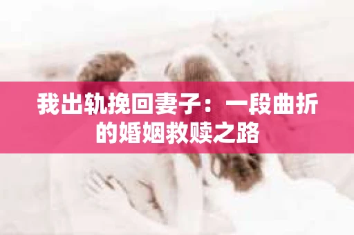 我出轨挽回妻子：一段曲折的婚姻救赎之路