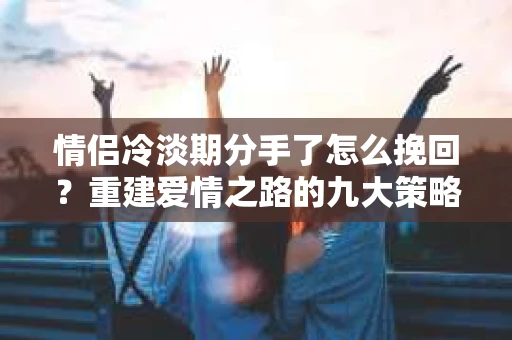 情侣冷淡期分手了怎么挽回？重建爱情之路的九大策略