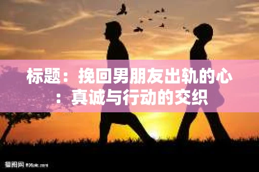 标题：挽回男朋友出轨的心：真诚与行动的交织