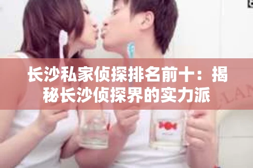 长沙私家侦探排名前十：揭秘长沙侦探界的实力派