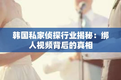 韩国私家侦探行业揭秘：绑人视频背后的真相
