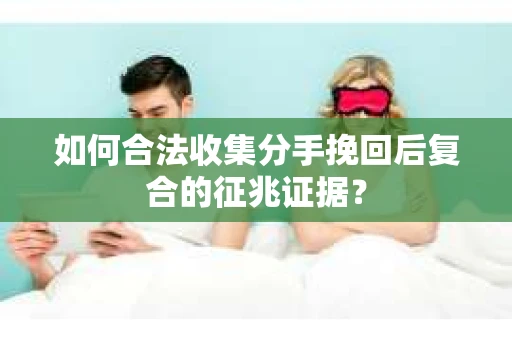 如何合法收集分手挽回后复合的征兆证据？