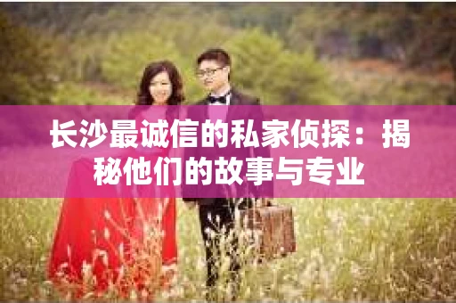 长沙最诚信的私家侦探：揭秘他们的故事与专业