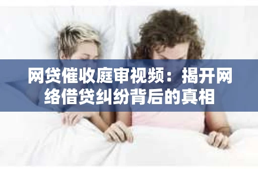 网贷催收庭审视频：揭开网络借贷纠纷背后的真相