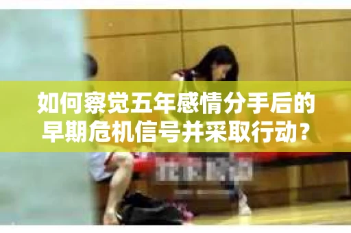 如何察觉五年感情分手后的早期危机信号并采取行动？