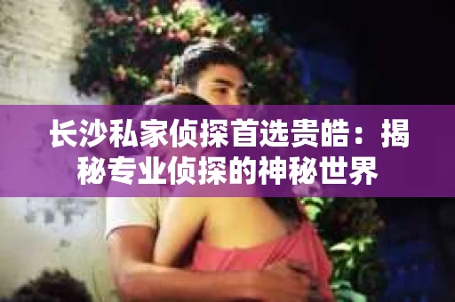 长沙私家侦探首选贵皓：揭秘专业侦探的神秘世界