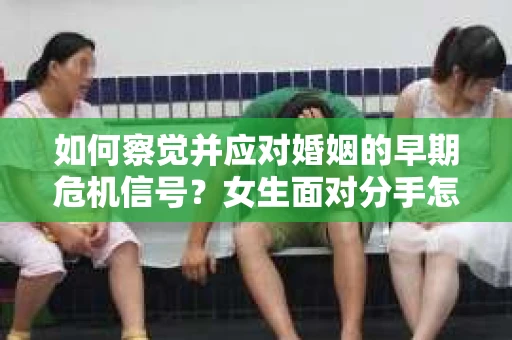 如何察觉并应对婚姻的早期危机信号？女生面对分手怎么办？