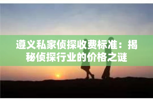 遵义私家侦探收费标准：揭秘侦探行业的价格之谜