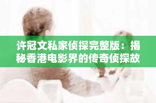 许冠文私家侦探完整版：揭秘香港电影界的传奇侦探故事
