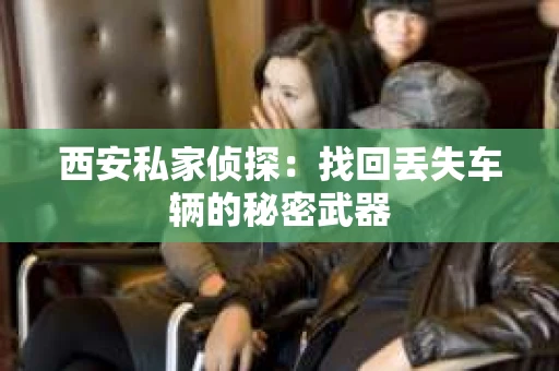 西安私家侦探：找回丢失车辆的秘密武器