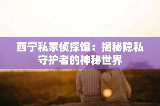 西宁私家侦探馆：揭秘隐私守护者的神秘世界