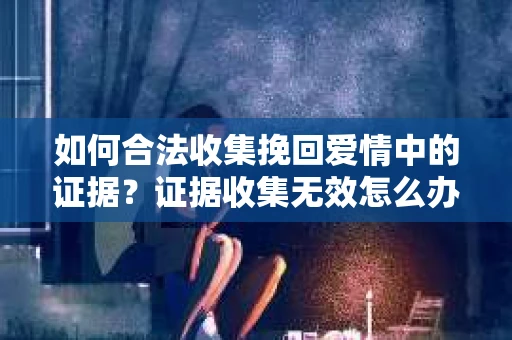 如何合法收集挽回爱情中的证据？证据收集无效怎么办？
