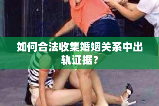 如何合法收集婚姻关系中出轨证据？