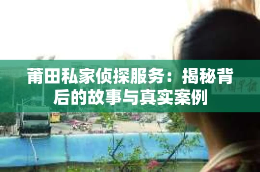 莆田私家侦探服务：揭秘背后的故事与真实案例