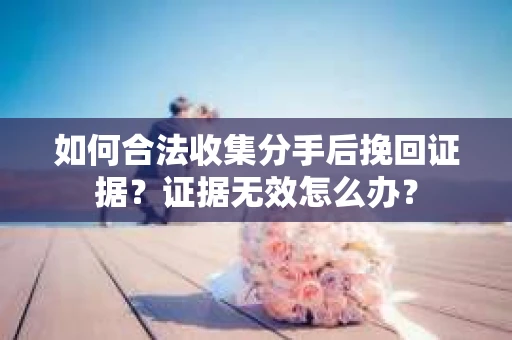 如何合法收集分手后挽回证据？证据无效怎么办？