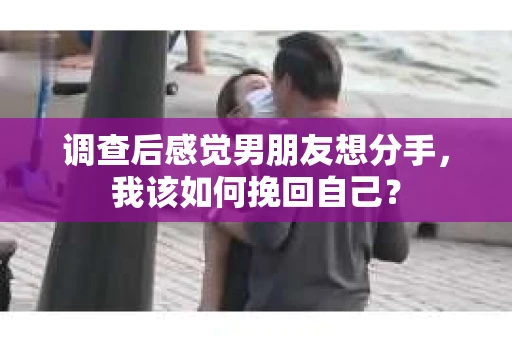 调查后感觉男朋友想分手，我该如何挽回自己？