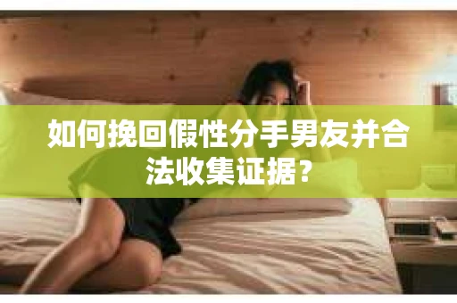 如何挽回假性分手男友并合法收集证据？