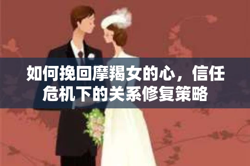 如何挽回摩羯女的心，信任危机下的关系修复策略