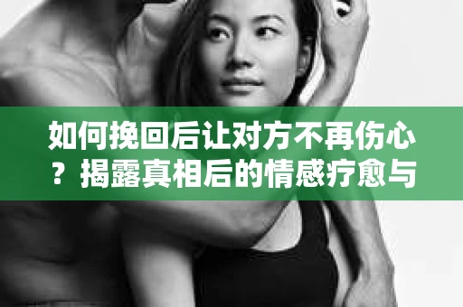 如何挽回后让对方不再伤心？揭露真相后的情感疗愈与前行计划