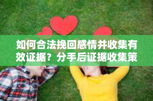 如何合法挽回感情并收集有效证据？分手后证据收集策略