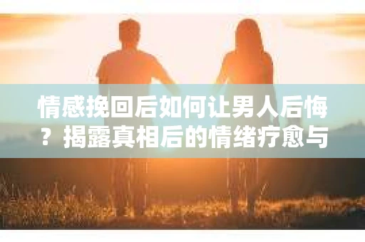 情感挽回后如何让男人后悔？揭露真相后的情绪疗愈与人生决策