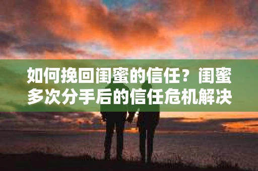 如何挽回闺蜜的信任？闺蜜多次分手后的信任危机解决方案