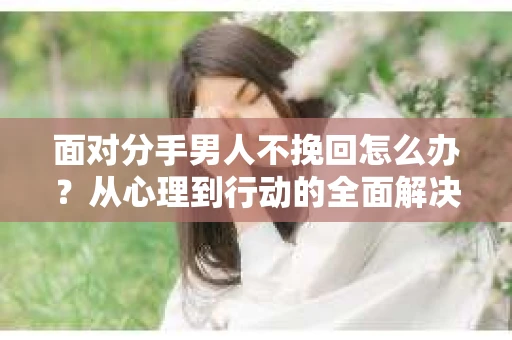 面对分手男人不挽回怎么办？从心理到行动的全面解决方案