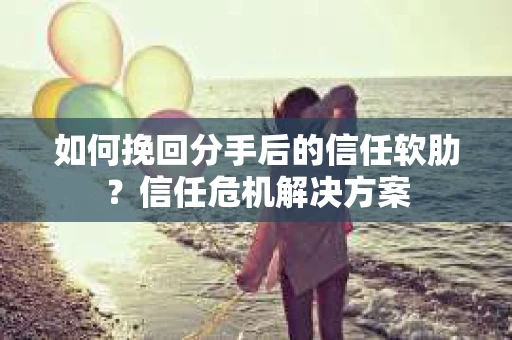 如何挽回分手后的信任软肋？信任危机解决方案
