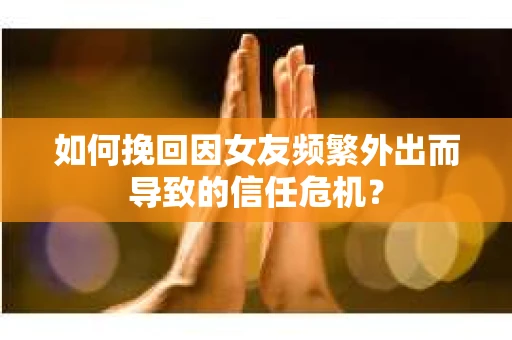 如何挽回因女友频繁外出而导致的信任危机？