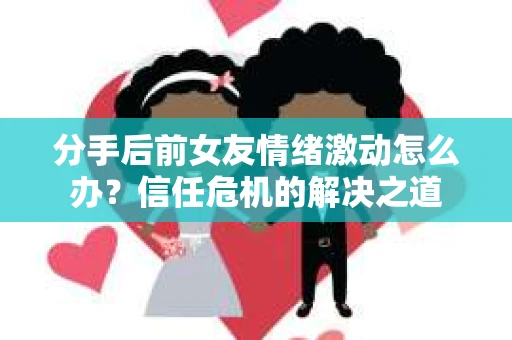 分手后前女友情绪激动怎么办？信任危机的解决之道